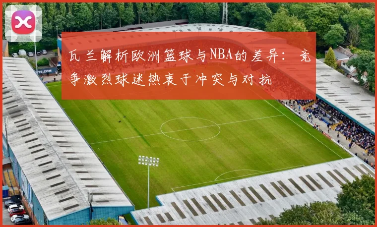 瓦兰解析欧洲篮球与NBA的差异：竞争激烈球迷热衷于冲突与对抗