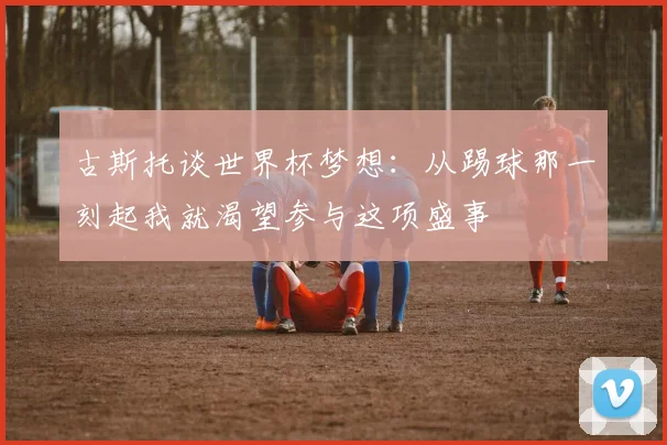 古斯托谈世界杯梦想：从踢球那一刻起我就渴望参与这项盛事