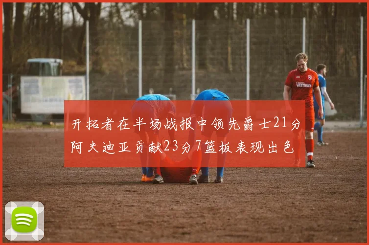 开拓者在半场战报中领先爵士21分阿夫迪亚贡献23分7篮板表现出色