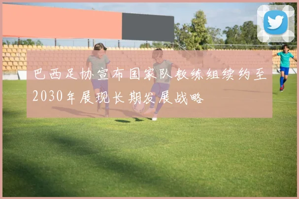 巴西足协宣布国家队教练组续约至2030年展现长期发展战略