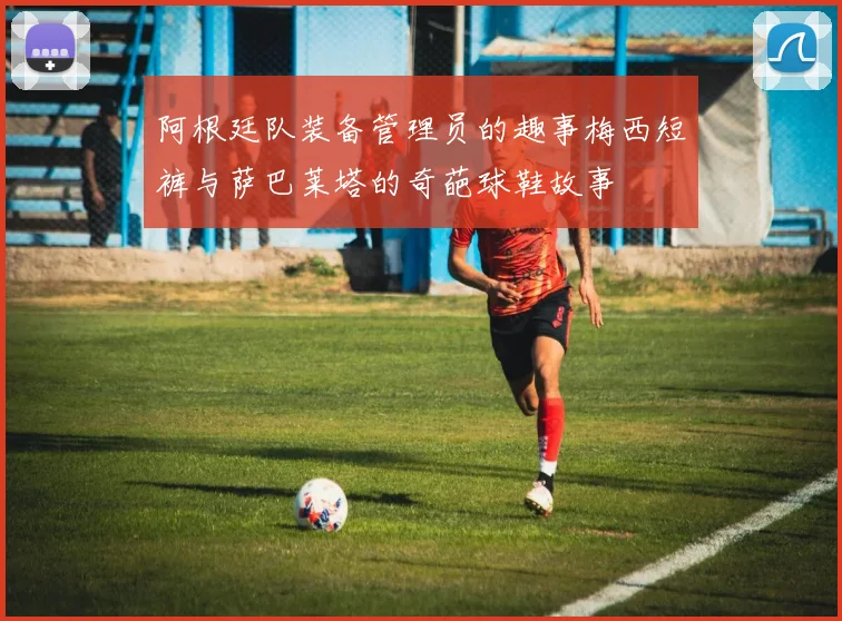 阿根廷队装备管理员的趣事梅西短裤与萨巴莱塔的奇葩球鞋故事