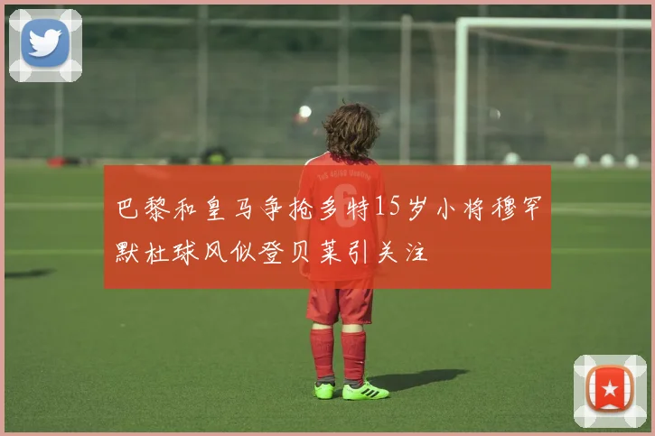巴黎和皇马争抢多特15岁小将穆罕默杜球风似登贝莱引关注