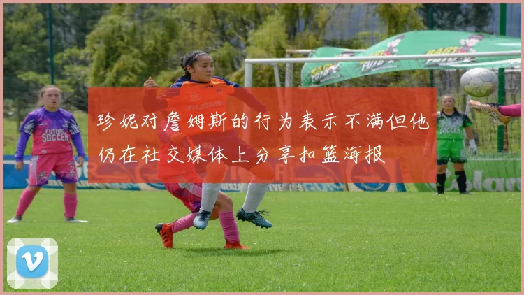 珍妮对詹姆斯的行为表示不满但他仍在社交媒体上分享扣篮海报