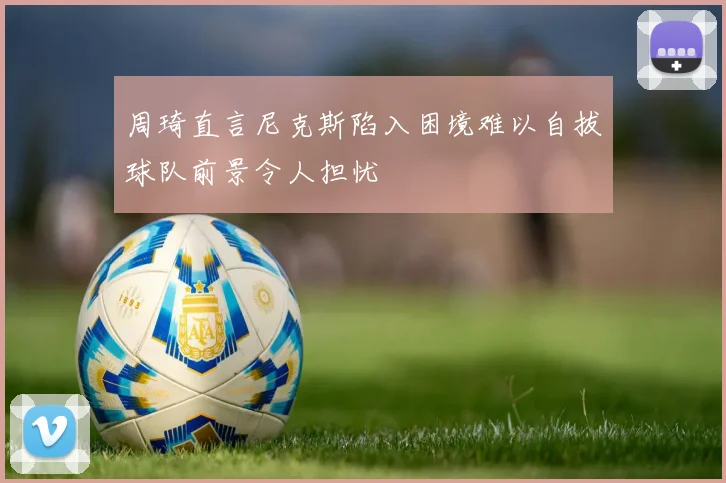 周琦直言尼克斯陷入困境难以自拔球队前景令人担忧
