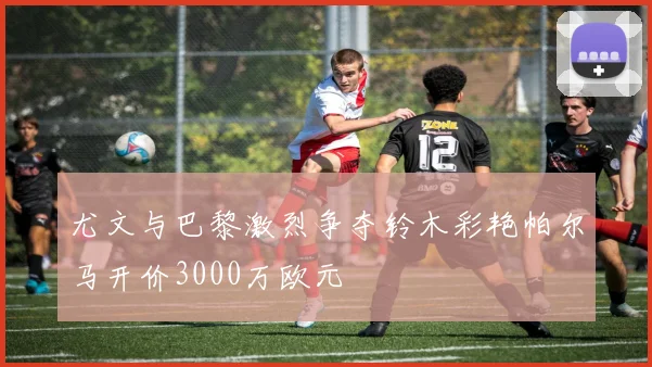 尤文与巴黎激烈争夺铃木彩艳帕尔马开价3000万欧元