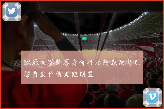 欧冠决赛阵容身价对比阿森纳与巴黎首发价值差距明显