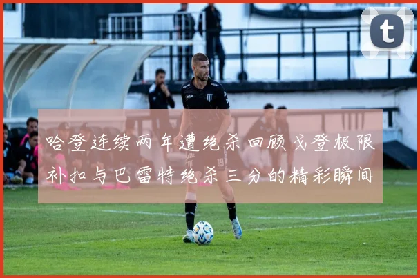 哈登连续两年遭绝杀回顾戈登极限补扣与巴雷特绝杀三分的精彩瞬间