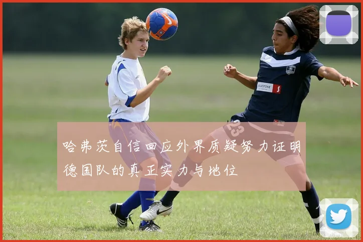 哈弗茨自信回应外界质疑努力证明德国队的真正实力与地位