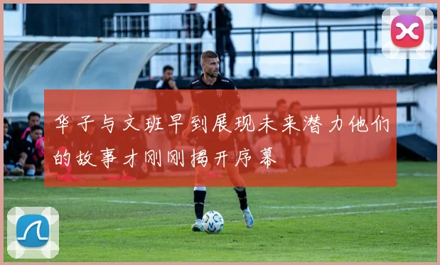 华子与文班早到展现未来潜力他们的故事才刚刚揭开序幕
