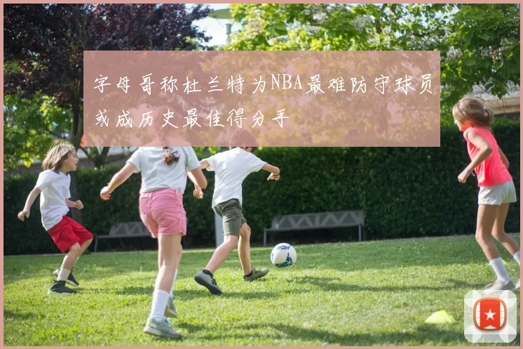 字母哥称杜兰特为NBA最难防守球员或成历史最佳得分手