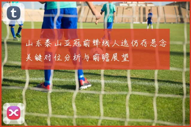 山东泰山亚冠前锋线人选仍存悬念关键对位分析与前瞻展望