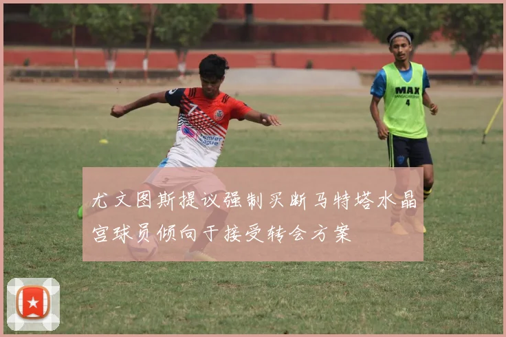 尤文图斯提议强制买断马特塔水晶宫球员倾向于接受转会方案