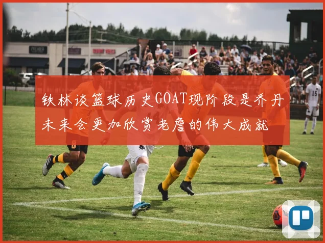 铁林谈篮球历史GOAT现阶段是乔丹未来会更加欣赏老詹的伟大成就