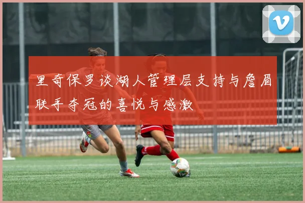 里奇保罗谈湖人管理层支持与詹眉联手夺冠的喜悦与感激