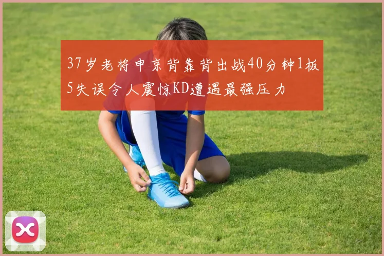 37岁老将申京背靠背出战40分钟1板5失误令人震惊KD遭遇最强压力