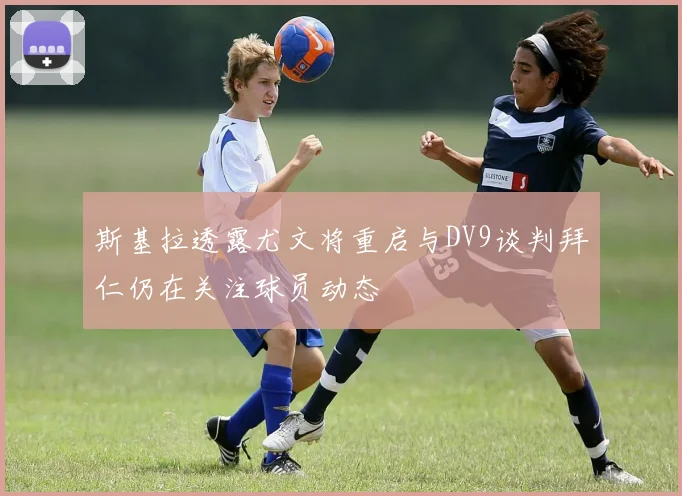 斯基拉透露尤文将重启与DV9谈判拜仁仍在关注球员动态